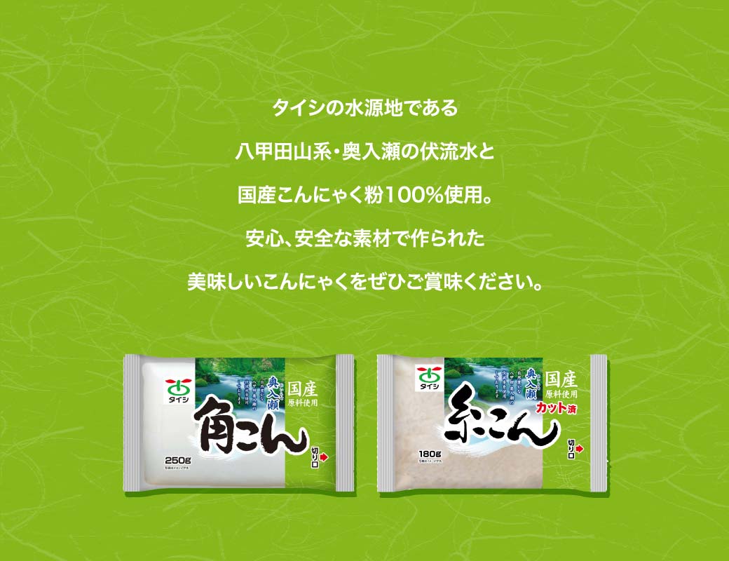 タイシの水源地である八甲田山系・奥入瀬の伏流水と国産こんにゃく粉100％使用。安心、安全な素材で作られた美味しいこんにゃくをぜひご賞味ください。