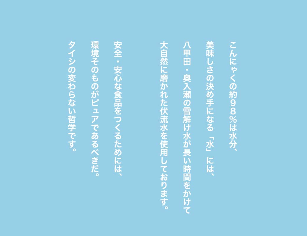 こんにゃくの約98％は水分、美味しさの決め手になる「水」には、八甲田・奥入瀬の雪解け水が長い時間をかけて大自然に磨かれた伏流水を使用しております。安全・安心な食品をつくるためには、環境そのものがピュアであるべきだ。タイシの変わらない哲学です。