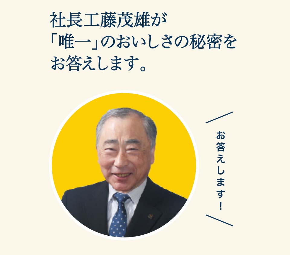 社長工藤茂雄が「唯一」のおいしさの秘密をお答えします。